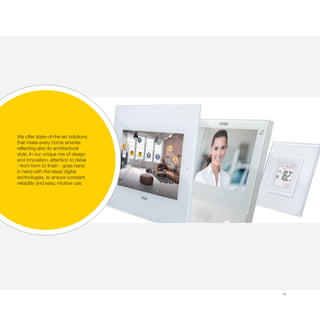 19
We offer state-of-the-art solutions
that make every home smarter,
reflecting also its architectural
style. In our unique mix of design
and innovation, attention to detail
- from form to finish - goes hand
in hand with the latest digital
technologies, to ensure constant
reliability and easy, intuitive use.
 