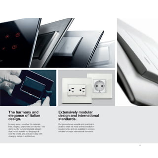 21
The harmony and
elegance of Italian
design.
In every arena - whether it’s materials,
lines, shapes, proportions or volumes - we
stand out for our unmistakably elegant
style, which speaks our language all
over the world, and evolves in step with
changing tastes in architecture.
Extensively modular
design and international
standards.
Our products are versatile and practical in
order to meet the most diverse installation
requirements, and are available in versions
suitable for major international standards.
 