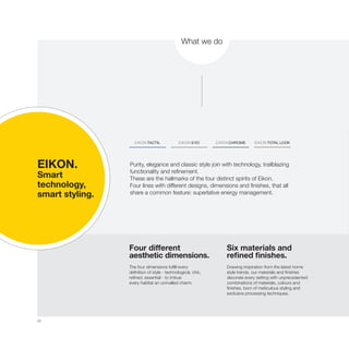 22
What we do
Four different
aesthetic dimensions.
The four dimensions fulfill every
definition of style - technological, chic,
refined, essential - to imbue
every habitat an unrivalled charm.
Six materials and
refined finishes.
Drawing inspiration from the latest home
style trends, our materials and finishes
decorate every setting with unprecedented
combinations of materials, colours and
finishes, born of meticulous styling and
exclusive processing techniques.
EIKON.
Smart
technology,
smart styling.
Purity, elegance and classic style join with technology, trailblazing
functionality and refinement.
These are the hallmarks of the four distinct spirits of Eikon.
Four lines with different designs, dimensions and finishes, that all
share a common feature: superlative energy management.
 