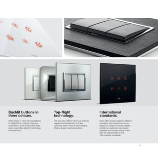 23
Backlit buttons in
three colours.
White, black or Next with backlighting
to highlight the functions. Rigorous
coordination down to the finest detail
yields a seamless blend of technology
and aesthetics.
Top-flight
technology.
The four lines of Eikon don’t just embody
elegance and refinement, but also
epitomise state-of-the-art technologies,
offering smart, practical solutions.
International
standards.
Eikon offers socket outlets to different
standards, and controls and cover
plates in a range of modular designs,
so that our customers can design,
organise and manage energy in line
with the requirements of over
100 countries worldwide.
 