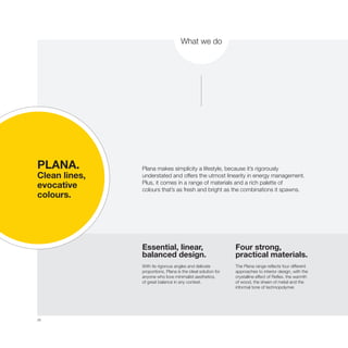 26
What we do
Plana makes simplicity a lifestyle, because it’s rigorously
understated and offers the utmost linearity in energy management.
Plus, it comes in a range of materials and a rich palette of
colours that’s as fresh and bright as the combinations it spawns.
Essential, linear,
balanced design.
With its rigorous angles and delicate
proportions, Plana is the ideal solution for
anyone who love minimalist aesthetics,
of great balance in any context.
Four strong,
practical materials.
The Plana range reflects four different
approaches to interior design, with the
crystalline effect of Reflex, the warmth
of wood, the sheen of metal and the
informal tone of technopolymer.
PLANA.
Clean lines,
evocative
colours.
 