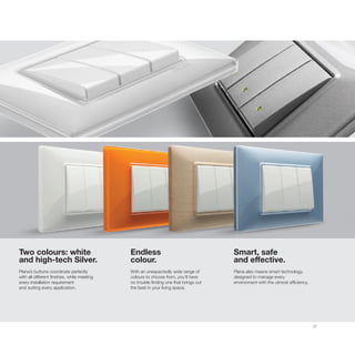 27
Two colours: white
and high-tech Silver.
Plana’s buttons coordinate perfectly
with all different finishes, while meeting
every installation requirement
and suiting every application.
Endless
colour.
With an unexpectedly wide range of
colours to choose from, you’ll have
no trouble finding one that brings out
the best in your living space.
Smart, safe
and effective.
Plana also means smart technology,
designed to manage every
environment with the utmost efficiency.
 