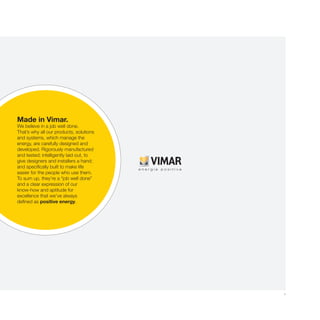 1
Made in Vimar.
We believe in a job well done.
That’s why all our products, solutions
and systems, which manage the
energy, are carefully designed and
developed. Rigorously manufactured
and tested; intelligently laid out, to
give designers and installers a hand;
and specifically built to make life
easier for the people who use them.
To sum up, they’re a “job well done”
and a clear expression of our
know-how and aptitude for
excellence that we’ve always
defined as positive energy.
 