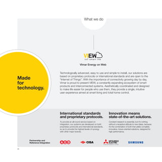 28
VImar Energy on Web
What we do
Technologically advanced, easy to use and simple to install, our solutions are
based on proprietary protocols or international standards and are open to the
“Internet of Things”. With the importance of connectivity growing day by day,
Vimar is proud to present VIEW, a constantly expanding ecosystem of smart
products and interconnected systems. Aesthetically coordinated and designed
to make life easier for people who use them, they provide a single, intuitive
user experience aimed at smart living and total home control.
International standards
and proprietary protocols.
To provide an all-round service based on
integration, our systems are developed on both
proprietary protocols and international standards,
so as to provide the highest levels of synergy
with other major brands.
Innovation means
state-of-the-art solutions.
Constant research is essential, but it’s nothing
without a receptive attitude to new ideas, because
it’s the combination of both that yields complete,
innovative, future-oriented solutions, designed for
high performance.
Made
for
technology.
Partnership and
Reference Integration
 