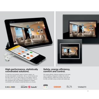 29
High-performance, stylistically
coordinated solutions.
To meet the most specific needs of interior design, we
provide total stylistic coordination. All our control devices are
the right match for our wide range of cover plates, which in
turn come in a wide range of materials and finishes. They’re
also equipped with user interfaces designed for stylistic
coordination with whatever residential series you choose.
Safety, energy efficiency,
comfort and control.
We supply efficient, effective solutions to suit every
type of building. Designed to deliver the utmost
energy efficiency, safety and comfort, they can all
be fully controlled using a simple web-based app.
 