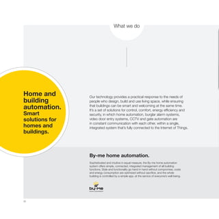 30
What we do
Our technology provides a practical response to the needs of
people who design, build and use living space, while ensuring
that buildings can be smart and welcoming at the same time.
It’s a set of solutions for control, comfort, energy efficiency and
security, in which home automation, burglar alarm systems,
video door entry systems, CCTV and gate automation are
in constant communication with each other, within a single,
integrated system that’s fully connected to the Internet of Things.
By-me home automation.
Sophisticated and intuitive in equal measure, the By-me home automation
system offers simple, connected, integrated management of all building
functions. Style and functionality go hand in hand without compromise, costs
and energy consumption are optimized without sacrifice, and the whole
building is controlled by a simple app, at the service of everyone’s well-being.
Home and
building
automation.
Smart
solutions for
homes and
buildings.
 