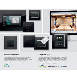 31
Well-contact Plus.
Developed on the KNX standard and connected to the Internet of
Things, the Well-contact Plus building automation system
provides flexible, scalable solutions that meet the needs of all types
of building, to make them easier to manage, enhancing
performances, comfort and energy efficiency.
Smart devices.
The constant attention to the world of the Internet of Thing allows to
propose innovative solutions to make buildings smarter. The radio
frequency controls, developed on EnOcean®
, ZigBee Green Power®
and Bluetooth®
wireless technology, need no batteries or wiring.
The GSM and Wi-Fi thermostats and time-thermostats enable the
remote control of climate via smartphone.
 
