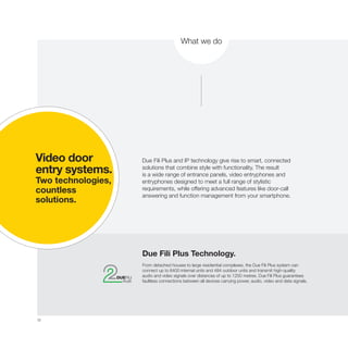 32
What we do
Due Fili Plus and IP technology give rise to smart, connected
solutions that combine style with functionality. The result
is a wide range of entrance panels, video entryphones and
entryphones designed to meet a full range of stylistic
requirements, while offering advanced features like door-call
answering and function management from your smartphone.
Due Fili Plus Technology.
From detached houses to large residential complexes, the Due Fili Plus system can
connect up to 6400 internal units and 484 outdoor units and transmit high-quality
audio and video signals over distances of up to 1200 metres. Due Fili Plus guarantees
faultless connections between all devices carrying power, audio, video and data signals.
Video door
entry systems.
Two technologies,
countless
solutions.
 