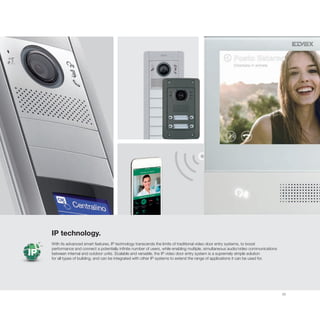 33
IP
IP technology.
With its advanced smart features, IP technology transcends the limits of traditional video door entry systems, to boost
performance and connect a potentially infinite number of users, while enabling multiple, simultaneous audio/video communications
between internal and outdoor units. Scalable and versatile, the IP video door entry system is a supremely simple solution
for all types of building, and can be integrated with other IP systems to extend the range of applications it can be used for.
 