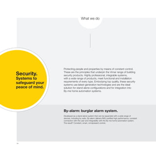 34
What we do
Security.
Systems to
safeguard your
peace of mind.
Protecting people and properties by means of constant control.
These are the principles that underpin the Vimar range of building
security products. Highly professional, integrable systems,
with a wide range of products, meet functional and installation
requirements of every type. Embodying top quality, these security
systems use latest-generation technologies and are the ideal
solution for stand-alone configurations and for integration into
By-me home automation systems.
By-alarm: burglar alarm system.
Developed as a stand-alone system that can be expanded with a wide range of
devices, including by radio, By-alarm delivers IMQ-certified high performance, constant
connection with the user and integrability with the By-me home automation system.
The result? Constant, smart, omnipresent control.
 