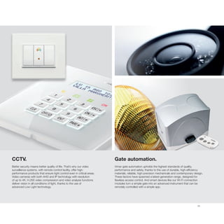 35
CCTV.
Better security means better quality of life. That’s why our video
surveillance systems, with remote control facility, offer high-
performance products that ensure tight control even in critical areas.
Video cameras with both AHD and IP technology with resolution
of up to 4K, H.265 video compression and video analysis functions
deliver vision in all conditions of light, thanks to the use of
advanced Low Light technology.
Gate automation.
Vimar gate automation upholds the highest standards of quality,
performance and safety, thanks to the use of durable, high-efficiency
materials, reliable, high-precision mechanicals and contemporary design.
These factors have spawned a latest-generation range, designed for
flawless access control. And smart devices like our Wi-Fi connection
modules turn a simple gate into an advanced instrument that can be
remotely controlled with a simple app.
 