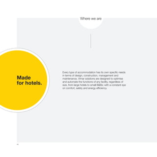 40
Where we are
Made
for hotels.
Every type of accommodation has its own specific needs
in terms of design, construction, management and
maintenance. Vimar solutions are designed to optimise
and automate the functions of any facility, regardless of
size, from large hotels to small B&Bs; with a constant eye
on comfort, safety and energy efficiency.
 