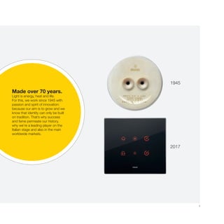 3
1945
2017
Made over 70 years
La luce è energia, calore, vita.
In questa direzione lavoriamo, dal
1945, con passione e voglia di
innovare: perché abbiamo come
punto fermo la volontà di crescere
e la consapevolezza che l’identità
nasce solo dalla tradizione.
È per questo che possiamo
vantare una storia di successi e
riconoscimenti, che oggi ci vedono
protagonisti della scena italiana e
presenti sui più importanti mercati
internazionali.
Made over 70 years.
Light is energy, heat and life.
For this, we work since 1945 with
passion and spirit of innovation:
because our aim is to grow and we
know that identity can only be built
on tradition. That’s why success
and fame permeate our history,
why we’re a leading player on the
Italian stage and also in the main
worldwide markets.
1945
2017
 