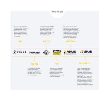 4
1945 ’60-’70 ’90-2000
’50-’60 ’80 2010-2011
Our story began behind the
medieval walls of Marostica,
in the North-East of Italy.
These early years saw the
launch of the pear switch,
which became a common
feature of Italian households
for decades.
Vimar patented the SICURY
protective shutter to prevent
accidental contact with
live parts. It was made
available free of charge to all
manufacturers and set
the regulatory standard.
This was the decade of new
approaches to living space, and
new trends in architecture and
technology. Well known designers
developed Plana and Eikon, and
Vimar launched a new home
automation system called By-me,
combining control, comfort,
security and energy saving.
The evolution of electrical
systems heralded the
transition from lighting points
with glass discs to the first
residential series in porcelain
and thermoplastics.
1980 saw the emergence of
a new concept, known as
“total quality”, founded on
production cycle innovation,
internal organisation,
dialogue with the market and
customer satisfaction.
Vimar was appointed as an
official supplier to the Italy
Pavilion at Expo 2010 in
Shanghai, thus confirming its
status as a major player on the
world stage.
Launched in 2011, Eikon Evo
was an instant hit. It marked a
big step forward in both styling
and technology, and shone a
spotlight on Vimar’s leadership
in home automation and
electrical and electronic material.
Who we are
 