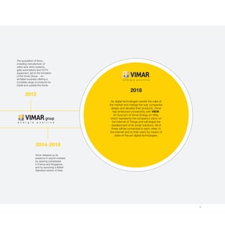 5
2012
2014-2018
The acquisition of Elvox,
a leading manufacturer of
video door entry systems,
gate automations and CCTV
equipment, led to the formation
of the Vimar Group - an
all-Italian business offering a
complete range of products for
inside and outside the home.
Vimar stepped up its
presence in export markets
by opening subsidiaries
in France and Singapore,
and by launching a British
Standard version of Arké.
As digital technologies rewrite the rules of
the market and change the way companies
design and develop their products, Vimar
has embraced connectivity with VIEW.
An acronym of Vimar Energy on Web,
which represents the company’s vision on
the Internet of Things and will shape the
development of its smart solutions. All of
these will be connected to each other, to
the internet and to their users by means of
state-of-the-art digital technologies.
2018
 