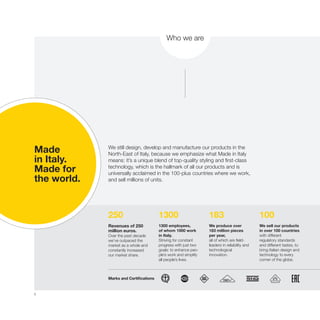 6
250 1300 183 100
Made
in Italy.
Made for
the world.
We still design, develop and manufacture our products in the
North-East of Italy, because we emphasize what Made in Italy
means: it’s a unique blend of top-quality styling and first-class
technology, which is the hallmark of all our products and is
universally acclaimed in the 100-plus countries where we work,
and sell millions of units.
Revenues of 250
million euros.
Over the past decade
we’ve outpaced the
market as a whole and
constantly increased
our market share.
Marks and Certifications
1300 employees,
of whom 1000 work
in Italy.
Striving for constant
progress with just two
goals: to enhance peo-
ple’s work and simplify
all people’s lives.
We produce over
183 million pieces
per year,
all of which are field-
leaders in reliability and
technological
innovation.
We sell our products
in over 100 countries
with different
regulatory standards
and different tastes, to
bring Italian design and
technology to every
corner of the globe.
Who we are
 