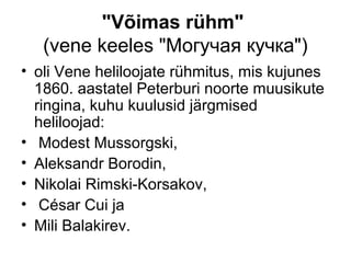 "Võimas rühm"
   (vene keeles "Могучая кучка")
• oli Vene heliloojate rühmitus, mis kujunes
  1860. aastatel Peterburi noorte muusikute
  ringina, kuhu kuulusid järgmised
  heliloojad:
• Modest Mussorgski,
• Aleksandr Borodin,
• Nikolai Rimski-Korsakov,
• César Cui ja
• Mili Balakirev.
 