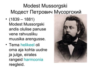 Modest Mussorgski
  Модест Петрович Мусоргский
• (1839 – 1881)
  Modest Mussorgski
  andis olulise panuse
  vene rahvusliku
  muusika arengusse.
• Tema helikeel oli
  oma aja kohta uudne
  ja julge, eirates
  rangeid harmoonia
  reegleid.
 