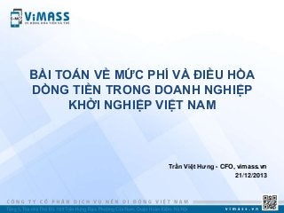 BÀI TOÁN VỀ MỨC PHÍ VÀ ĐIỀU HÒA
DÒNG TIỀN TRONG DOANH NGHIỆP
KHỞI NGHIỆP VIỆT NAM

Trần Việt Hƣng - CFO, vimass.vn
21/12/2013

 