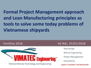 VietShip 2018 Hà Nội, 25/01/2018
Vietnam Marine Technology and Engineering
Ship Design
Marine Engineering
Project Management
Consultancy
QUALITY—EFFICIENCY—ON TIME DELIVERY
Formal Project Management approach
and Lean Manufacturing principles as
tools to solve some today problems of
Vietnamese shipyards
 