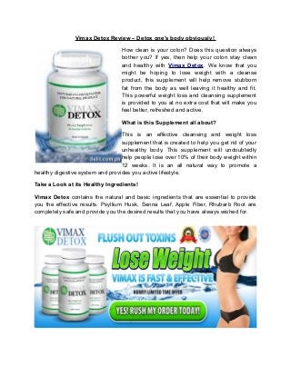 Vimax Detox Review – Detox one's body obviously!
How clean is your colon? Does this question always
bother you? If yes, then help your colon stay clean
and healthy with Vimax Detox. We know that you
might be hoping to lose weight with a cleanse
product, this supplement will help remove stubborn
fat from the body as well leaving it healthy and fit.
This powerful weight loss and cleansing supplement
is provided to you at no extra cost that will make you
feel better, refreshed and active.
What is this Supplement all about?
This is an effective cleansing and weight loss
supplement that is created to help you get rid of your
unhealthy body. This supplement will undoubtedly
help people lose over 10% of their body weight within
12 weeks. It is an all natural way to promote a
healthy digestive system and provides you active lifestyle.
Take a Look at its Healthy Ingredients!
Vimax Detox contains the natural and basic ingredients that are essential to provide
you the effective results. Psyllium Husk, Senna Leaf, Apple Fiber, Rhubarb Root are
completely safe and provide you the desired results that you have always wished for.
 