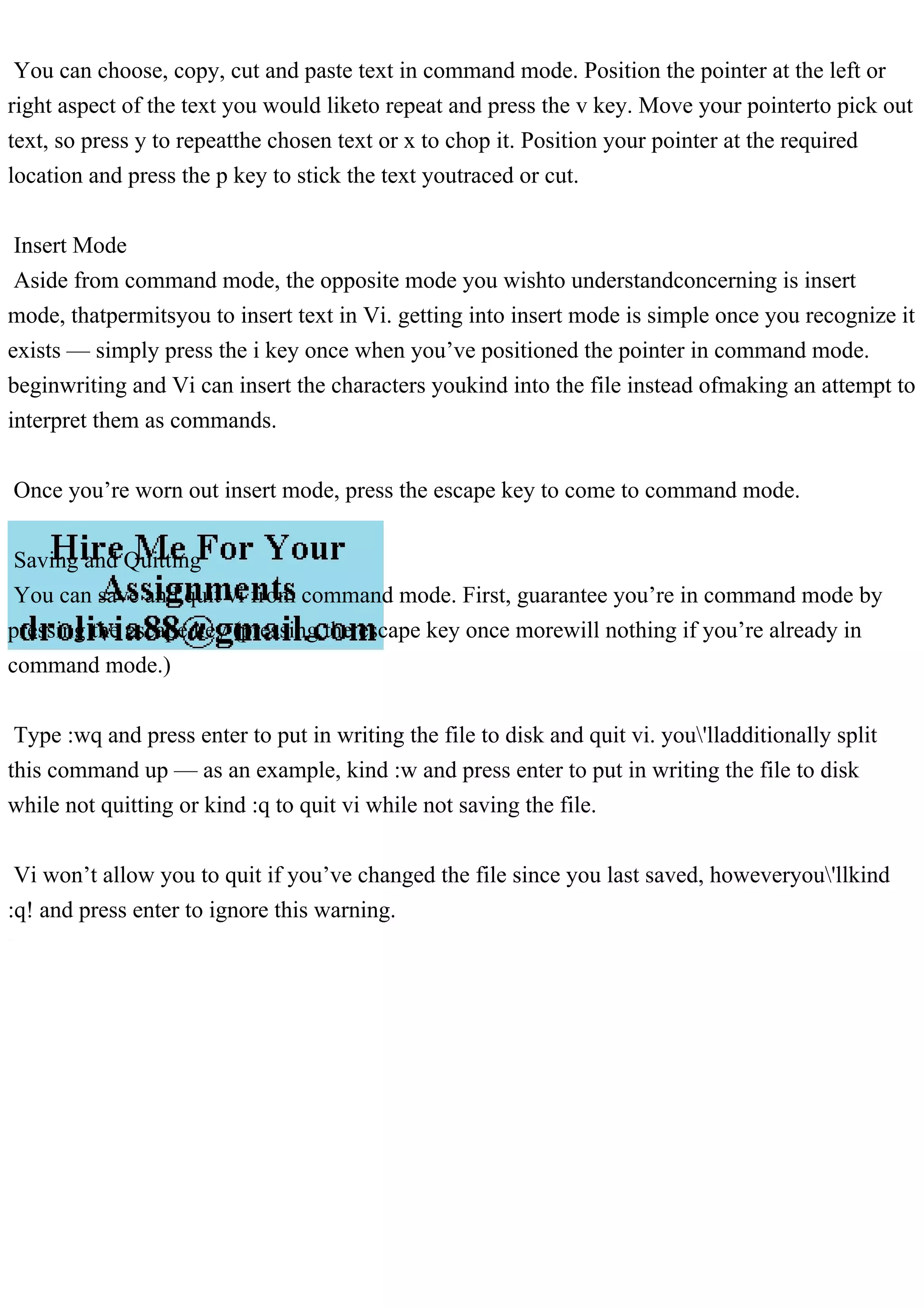 You can choose, copy, cut and paste text in command mode. Position the pointer at the left or
right aspect of the text you would liketo repeat and press the v key. Move your pointerto pick out
text, so press y to repeatthe chosen text or x to chop it. Position your pointer at the required
location and press the p key to stick the text youtraced or cut.
Insert Mode
Aside from command mode, the opposite mode you wishto understandconcerning is insert
mode, thatpermitsyou to insert text in Vi. getting into insert mode is simple once you recognize it
exists — simply press the i key once when you’ve positioned the pointer in command mode.
beginwriting and Vi can insert the characters youkind into the file instead ofmaking an attempt to
interpret them as commands.
Once you’re worn out insert mode, press the escape key to come to command mode.
Saving and Quitting
You can save and quit vi from command mode. First, guarantee you’re in command mode by
pressing the escape key (pressing the escape key once morewill nothing if you’re already in
command mode.)
Type :wq and press enter to put in writing the file to disk and quit vi. you'lladditionally split
this command up — as an example, kind :w and press enter to put in writing the file to disk
while not quitting or kind :q to quit vi while not saving the file.
Vi won’t allow you to quit if you’ve changed the file since you last saved, howeveryou'llkind
:q! and press enter to ignore this warning.
 