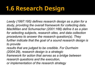 1.6 Research Design
Leedy (1997:195) defines research design as a plan for a
study, providing the overall framework for collecting data.
MacMillan and Schumacher (2001:166) define it as a plan
for selecting subjects, research sites, and data collection
procedures to answer the research question(s). They
further indicate that the goal of a sound research design is
to provide
results that are judged to be credible. For Durrheim
(2004:29), research design is a strategic
framework for action that serves as a bridge between
research questions and the execution,
or implementation of the research strategy
 