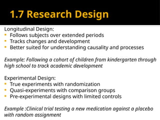 1.7 Research Design
Longitudinal Design:
 Follows subjects over extended periods
 Tracks changes and development
 Better suited for understanding causality and processes
Example: Following a cohort of children from kindergarten through
high school to track academic development
Experimental Design:
 True experiments with randomization
 Quasi-experiments with comparison groups
 Pre-experimental designs with limited controls
Example :Clinical trial testing a new medication against a placebo
with random assignment
 