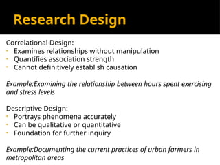 Correlational Design:
• Examines relationships without manipulation
• Quantifies association strength
• Cannot definitively establish causation
Example:Examining the relationship between hours spent exercising
and stress levels
Descriptive Design:
• Portrays phenomena accurately
• Can be qualitative or quantitative
• Foundation for further inquiry
Example:Documenting the current practices of urban farmers in
metropolitan areas
Research Design
 