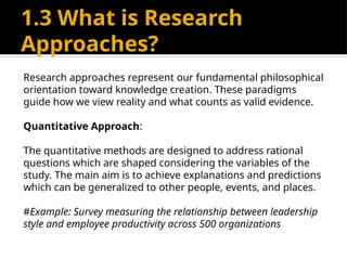 1.3 What is Research
Approaches?
Research approaches represent our fundamental philosophical
orientation toward knowledge creation. These paradigms
guide how we view reality and what counts as valid evidence.
Quantitative Approach:
The quantitative methods are designed to address rational
questions which are shaped considering the variables of the
study. The main aim is to achieve explanations and predictions
which can be generalized to other people, events, and places.
#Example: Survey measuring the relationship between leadership
style and employee productivity across 500 organizations
 