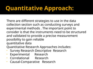 Quantitative Approach:
There are different strategies to use in the data
collection section such as conducting surveys and
experimental methods . The important point to
consider is that the instruments need to be structured
and validated to provide a precise measurement
possibility to gain reliable
quantitative data
Quantitative Research Approaches includes:
• Survey Research Descriptive Research
• Experimental Research
• Correlational Research
• Causal-Comparative Research
 