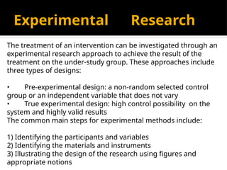 Experimental Research
The treatment of an intervention can be investigated through an
experimental research approach to achieve the result of the
treatment on the under-study group. These approaches include
three types of designs:
• Pre-experimental design: a non-random selected control
group or an independent variable that does not vary
• True experimental design: high control possibility on the
system and highly valid results
The common main steps for experimental methods include:
1) Identifying the participants and variables
2) Identifying the materials and instruments
3) Illustrating the design of the research using figures and
appropriate notions
 