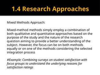 1.4 Research Approaches
Mixed Methods Approach:
Mixed-method methods simply employ a combination of
both qualitative and quantitative approaches based on the
purpose of the study and the nature of the research
question aiming to provide a better understanding of the
subject. However, the focus can be on both methods
equally or on one of the methods considering the selected
integration process
#Example: Combining surveys on student satisfaction with
focus groups to understand the underlying reasons for
satisfaction ratings
 