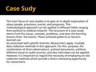 Case Sudy
The main focus of case studies is to gain an in-depth exploration of
about people, processes, events, and programs. This
methodological approach can be applied in different fields ranging
from political to medical research The structure of a case study
stems from the issues, contexts, problems, and even the learning
lessons from the events. These achieved patterns or lessons
learned can
be associated with specific theories. Researchers apply multiple
data collection methods in this approach. For this purpose, the
combination of direct observations, archival documents, artifacts,
different visual or audio sources, and also interviews can be applied.
However, it is important to regard the necessity of employing on-site
collection methods which provide a direct interacting opportunity
for researchers.
 