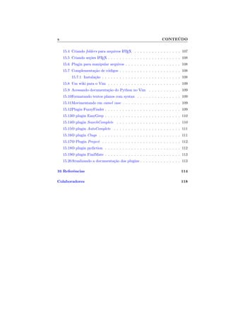 x CONTE ´UDO
15.4 Criando folders para arquivos LATEX . . . . . . . . . . . . . . . . 107
15.5 Criando se¸c˜oes LATEX . . . . . . . . . . . . . . . . . . . . . . . . . 108
15.6 Plugin para manipular arquivos . . . . . . . . . . . . . . . . . . . 108
15.7 Complementa¸c˜ao de c´odigos . . . . . . . . . . . . . . . . . . . . . 108
15.7.1 Instala¸c˜ao . . . . . . . . . . . . . . . . . . . . . . . . . . . 108
15.8 Um wiki para o Vim . . . . . . . . . . . . . . . . . . . . . . . . . 109
15.9 Acessando documenta¸c˜ao do Python no Vim . . . . . . . . . . . 109
15.10Formatando textos planos com syntax . . . . . . . . . . . . . . . 109
15.11Movimentando em camel case . . . . . . . . . . . . . . . . . . . . 109
15.12Plugin FuzzyFinder . . . . . . . . . . . . . . . . . . . . . . . . . . 109
15.13O plugin EasyGrep . . . . . . . . . . . . . . . . . . . . . . . . . . 110
15.14O plugin SearchComplete . . . . . . . . . . . . . . . . . . . . . . 110
15.15O plugin AutoComplete . . . . . . . . . . . . . . . . . . . . . . . 111
15.16O plugin Ctags . . . . . . . . . . . . . . . . . . . . . . . . . . . . 111
15.17O Plugin Project . . . . . . . . . . . . . . . . . . . . . . . . . . . 112
15.18O plugin pydiction . . . . . . . . . . . . . . . . . . . . . . . . . . 112
15.19O plugin FindMate . . . . . . . . . . . . . . . . . . . . . . . . . . 113
15.20Atualizando a documenta¸c˜ao dos plugins . . . . . . . . . . . . . . 113
16 Referˆencias 114
Colaboradores 118
 