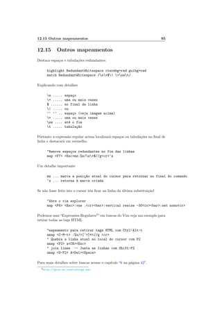 12.15 Outros mapeamentos 95
12.15 Outros mapeamentos
Destaca espa¸cos e tabula¸c˜oes redundantes:
highlight RedundantWhitespace ctermbg=red guibg=red
match RedundantWhitespace /s+$| +zet/
Explicando com detalhes
s ..... espa¸co
+ ..... uma ou mais vezes
$ ...... no final da linha
| ..... ou
‘‘ ’’ .. espa¸co (veja imagem acima)
+ ..... uma ou mais vezes
ze .... at´e o fim
t ..... tabula¸c~ao
Portanto a express˜ao regular acima localizar´a espa¸cos ou tabula¸c˜oes no ﬁnal de
linha e destacar´a em vermelho.
Remove espa¸cos redundantes no fim das linhas
map F7 Escmz:%s/s+$//gcr‘z
Um detalhe importante
mz ... marca a posi¸c~ao atual do cursor para retornar no final do comando
‘z ... retorna `a marca criada
Se n˜ao fosse feito isto o cursor iria ﬁcar na linha da ´ultima substitui¸c˜ao!
Abre o vim explorer
map F6 Esc:vne .crbar:vertical resize -30crbar:set nonucr
Podemos usar“Express˜oes Regulares2
”em buscas do Vim veja um exemplo para
retirar todas as tags HTML
mapeamento para retirar tags HTML com Ctrl-Alt-t
nmap C-M-t :%s/[^]*//g cr
 Quebra a linha atual no local do cursor com F2
nmap F2 aCREsc
 join lines -- Junta as linhas com Shift-F2
nmap S-F2 ADelSpace
Para mais detalhes sobre buscas acesse o cap´ıtulo “6 na p´agina 42”.
2http://guia-er.sourceforge.net
 