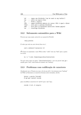 100 Um Wiki para o Vim
wf .... segue uma WikiWords (can be used in any buffer!)
we .... edite um arquivo Wiki
 .... Fecha o arquivo
CR .... segue WikiWords embaixo do cursor CR ´e igual a Enter
Tab.... move para a pr´oxima WikiWords
BS .... move para os WikiWords anteriores (mesma p´agina)
wr .... recarrega WikiWords
13.2 Salvamento autom´atico para o Wiki
Procure por uma se¸c˜ao autowrite no manual do Potwiki
:help potwiki
O valor que est´a em zero dever´a ﬁcar em 1
call s:default(‘autowrite’,0)
 Como eu mantenho o meu Wiki oculto “.wiki” criei um “link” para a pasta
de textos
ln -s ~/.wiki /home/sergio/docs/textos/wiki
Vez por outra entro na pasta ~/docs/textos/wiki e crio um pacote tar.gz e
mando para “web” como forma de manter um “backup”.
13.3 Problemas com codiﬁca¸c˜ao de caracteres
Atualmente uso o Ubuntu em casa e ele j´a usa utf-8. Ao restaurar meu“backup”
do Wiki no Kurumin os caracteres ﬁcaram meio estranhos, da´ı ﬁz:
baixei o pacote [recode]
# apt-get install recode
para recodiﬁcar caracteres de ‘utf-8’ para ‘iso’ fa¸ca:
recode -d u8..l1 arquivo
 
