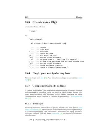 108 Plugins
15.5 Criando se¸c˜oes LATEX
o comando abaixo substitui
==se¸c~ao==
por
section{se¸c~ao}
:.s/^==s?([^=]*)s?==/section{1}/g
: ......... comando
. ......... linha atual
s ......... substitua
^ ......... come¸co de linha
== ........ dois sinais de igual
s? ...... seguido ou n~ao de espa¸co
[^=] ...... n~ao pode haver = (^ dentro de [] ´e nega¸c~ao)
* ......... diz que o que vem antes pode vir zero ou mais vezes
s? ...... seguido ou n~ao de espa¸co
 ........ insere uma barra invertida
1 ........ repete o primeiro trecho entre ()
15.6 Plugin para manipular arquivos
Acesse o plugin neste link [20]. Para entender este plugin acesse um v´ıdeo neste
link [21].
15.7 Complementa¸c˜ao de c´odigos
O “plugin” snippetsEmu ´e um misto entre complementa¸c˜ao de c´odigos e os cha-
mados modelos ou templates. Insere um trecho de c´odigo pronto, mas vai al´em
disso, permitindo saltar para trechos do modelo inserido atrav´es de um atalho
conﬁgur´avel de modo a agilizar o trabalho do programador. Link para bai-
xar [22].
15.7.1 Instala¸c˜ao
Um artigo ensinando como instalar o “plugin” snippetsEmu pode ser lido nesse
artigo na internet [23]. Outro plugin muito interessante para complementa¸c˜ao
´e o “autocompletepopup” que complementa mostrando um popup durante a
digita¸c˜ao, o mesmo pode ser obtido neste link [24], em seguida coloca-se esta
linha ao vimrc:
let g:AutoComplPop_CompleteoptPreview = 1
 