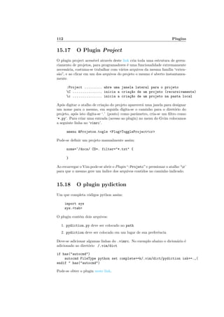 112 Plugins
15.17 O Plugin Project
O plugin project acess´ıvel atrav´es deste link cria toda uma estrutura de geren-
ciamento de projetos, para programadores ´e uma funcionalidade extremamente
necess´aria, costuma-se trabalhar com v´arios arquivos da mesma fam´ılia “exten-
s˜ao”, e ao clicar em um dos arquivos do projeto o mesmo ´e aberto instantanea-
mente.
:Project ......... abre uma janela lateral para o projeto
C ............... inicia a cria¸c~ao de um projeto (recursivamente)
c ............... inicia a cria¸c~ao de um projeto na pasta local
Ap´os digitar o atalho de cria¸c˜ao do projeto aparecer´a uma janela para designar
um nome para o mesmo, em seguida digita-se o caminho para o diret´orio do
projeto, ap´os isto digita-se ‘.’ (ponto) como parˆametro, cria-se um ﬁltro como
‘*.py’. Para criar uma entrada (acesso ao plugin) no menu do Gvim colocamos
a seguinte linha no ‘vimrc’.
amenu Projetos.togle PlugToggleProjectcr
Pode-se deﬁnir um projeto manualmente assim:
nome=~/docs/ CD=. filter=*.txt {
}
Ao recarregar o Vim pode-se abrir o Plugin“:Projetc”e pressionar o atalho ‘r’
para que o mesmo gere um ´ındice dos arquivos contidos no caminho indicado.
15.18 O plugin pydiction
Um que completa c´odigos python assim:
import sys
sys.tab
O plugin cont´em dois arquivos:
1. pydiction.py deve ser colocado no path
2. pydiction deve ser colocado em um lugar de sua preferˆencia
Deve-se adicionar algumas linhas do .vimrc. No exemplo abaixo o dicion´ario ´e
adicionado ao diret´orio /.vim/dict
if has(autocmd)
autocmd FileType python set complete+=k/.vim/dict/pydiction isk+=.,(
endif  has(autocmd)
Pode-se obter o plugin neste link.
 