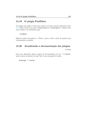 15.19 O plugin FindMate 113
15.19 O plugin FindMate
Um plugin que agiliza a busca por arquivos na pasta pessoal, dispon´ıvel neste
link. Basta coloca-lo na pasta “/home/usuario/.vim/plugins/” e digitar duas
vezes v´ırgula e ele substituir´a para:
:FindMate
Digita-se ent˜ao uma palavra e Enter para se obter a lista de arquivos que
correspondem ao padr˜ao.
15.20 Atualizando a documenta¸c˜ao dos plugins
:h helptags
Caso seja adicionado algum arquivo de documenta¸c˜ao em em ‘~/.vim/doc’
pode-se gerar novamente as tags “links” para navega¸c˜ao de ajuda.
:helptags ~/.vim/doc
 