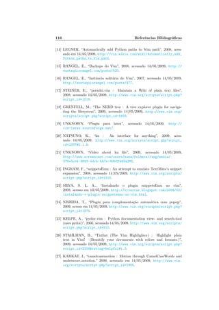 116 Referˆencias Bibliogr´aﬁcas
[14] LEGNER, “Automatically add Python paths to Vim path”, 2008, aces-
sado em 14/05/2009, http://vim.wikia.com/wiki/Automatically_add_
Python_paths_to_Vim_path.
[15] RANGEL, E., “Backups do Vim”, 2008, acessado 14/05/2009, http://
eustaquiorangel.com/posts/520.
[16] RANGEL, E., “Instˆancia solit´aria do Vim”, 2007, acessado 14/05/2009,
http://eustaquiorangel.com/posts/477.
[17] STEINER, E., “potwiki.vim : Maintain a Wiki of plain text ﬁles”,
2008, acessado 14/05/2009, http://www.vim.org/scripts/script.php?
script_id=1018.
[18] GRENFELL, M., “The NERD tree : A tree explorer plugin for naviga-
ting the ﬁlesystem”, 2009, acessado 14/05/2009, http://www.vim.org/
scripts/script.php?script_id=1658.
[19] UNKNOWN, “Plugin para latex”, acessado 14/05/2009, http://
vim-latex.sourceforge.net/.
[20] NATSUNO, K., “ku : An interface for anything”, 2009, aces-
sado 14/05/2009, http://www.vim.org/scripts/script.php?script_
id=2337#0.1.9.
[21] UNKNOWN, “Video about ku ﬁle”, 2009, acessado 14/05/2009,
http://www.screencast.com/users/kana/folders/Jing/media/
278e3c04-864f-4dcb-bb7e-8db0fdd2e383.
[22] INGRAM, F., “snippetsEmu : An attempt to emulate TextMate’s snippet
expansion”, 2008, acessado 14/05/2009, http://www.vim.org/scripts/
script.php?script_id=1318.
[23] SILVA, S. L. A., “Instalando o plugin snippetsEmu no vim”,
2008, acesso em 13/05/2009, http://vivaotux.blogspot.com/2008/03/
instalando-o-plugin-snippetsemu-no-vim.html.
[24] NISHIDA, T., “Plugin para complementa¸c˜ao autom´atica com popup”,
2009, acesso em 14/05/2009, http://www.vim.org/scripts/script.php?
script_id=1879.
[25] KELPE, A., “pydoc.vim : Python documentation view- and search-tool
(uses pydoc)”, 2005, acessado 14/05/2009, http://www.vim.org/scripts/
script.php?script_id=910.
[26] STAHLMAN, B., “Txtfmt (The Vim Highlighter) : Highlight plain
text in Vim! (Beautify your documents with colors and formats.)”,
2009, acessado 14/05/2009, http://www.vim.org/scripts/script.php?
script_id=2208rating=helpful#1.3.
[27] KARKAT, I., “camelcasemotion : Motion through CamelCaseWords and
underscore notation.” 2009, acessado em 14/05/2009, http://www.vim.
org/scripts/script.php?script_id=1905.
 
