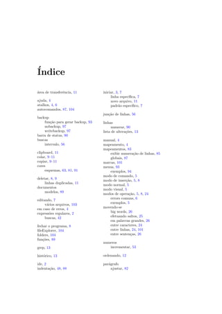 ´Indice
´area de transferˆencia, 11
ajuda, 4
atalhos, 4, 6
autocomandos, 87, 104
backup
fun¸c˜ao para gerar backup, 93
nobackup, 97
writebackup, 97
barra de status, 90
buscas
intervalo, 56
clipboard, 11
colar, 9–11
copiar, 9–11
cores
esquemas, 63, 81, 91
deletar, 8, 9
linhas duplicadas, 11
documentos
modelos, 89
editando, 7
v´arios arquivos, 103
em caso de erros, 4
express˜oes regulares, 2
buscas, 42
fechar o programa, 8
ﬁleExplorer, 104
folders, 104
fun¸c˜oes, 89
grep, 13
hist´orico, 13
ide, 2
indenta¸c˜ao, 48, 88
iniciar, 3, 7
linha espec´ıﬁca, 7
novo arquivo, 11
padr˜ao espec´ıﬁco, 7
jun¸c˜ao de linhas, 56
linhas
numerar, 90
lista de altera¸c˜oes, 13
manual, 4
mapeamento, 4
mapeamentos, 83
exibir numera¸c˜ao de linhas, 85
globais, 87
marcas, 101
menus, 93
exemplos, 94
modo de comando, 5
modo de inser¸c˜ao, 5, 8
modo normal, 5
modo visual, 5
modos de opera¸c˜ao, 5, 8, 24
errors comuns, 6
exemplos, 5
movendo-se
big words, 26
efetuando saltos, 25
em palavras grandes, 26
entre caracteres, 24
entre linhas, 24, 101
entre senten¸cas, 26
numeros
incrementar, 53
ordenando, 12
par´agrafo
ajustar, 82
 