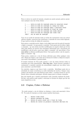 8 Editando
Para se entrar em modo de inser¸c˜ao, estando em modo normal, pode-se pressi-
onar qualquer uma das teclas abaixo:
i ..... entra no modo de inser¸c~ao antes do caractere atual
I ..... entra no modo de inser¸c~ao no come¸co da linha
a ..... entra no modo de inser¸c~ao ap´os o caractere atual
A ..... entra no modo de inser¸c~ao no final da linha
o ..... entra no modo de inser¸c~ao uma linha abaixo
O ..... entra em modo de inser¸c~ao uma linha cima
Esc . sai do modo de inser¸c~ao
Uma vez no modo de inser¸c˜ao todas as teclas s˜ao exatamente como nos outros
editores simples, caracteres que constituem o conte´udo do texto sendo digitado.
O que inclui as teclas de edi¸c˜ao de caracteres.
Para salvar o conte´udo escrito, digite a tecla Esc para sair do modo de inser¸c˜ao
e digite o comando ‘:w’ para gravar o conte´udo. Caso queira sair do editor, digite
o comando: ‘:q’ caso tenha ocorrido modiﬁca¸c˜oes no arquivo desde que ele foi
salvo pela ´ultima vez haver´a uma mensagem informando que o documento foi
modiﬁcado e n˜ao foi salvo, nesse caso, digite o comando ‘:q! para fechar o Vim
sem salvar as ´ultimas modiﬁca¸c˜oes feitas. Caso queira salvar e sair do arquivo,
digite o comando ‘:wq’
Nesse ponto, conhece-se o vim de forma suﬁciente para editar qualquer coisa
nele. Daqui por diante o que existe s˜ao as formas de realizar a edi¸c˜ao do arquivo
com maior naturalidade e produtividade.
O usu´ario iniciante do Vim pode cometer o erro de tentar decorar todos os
comandos que ser˜ao apresentados. N˜ao fa¸ca isso. Tentar decorar comando ´e
exatamente o caminho contr´ario da naturalidade exigida por um editor texto
para aumentar a produtividade.
Ao contr´ario, sugere-se que leia-se todo o conte´udo. Identiﬁque quais s˜ao as
atividades de maior recorrˆencia no estilo individual de escrita e busque como
realizar tais fun¸c˜oes com mais ﬂuˆencia nesse editor. A pr´atica levar´a ao uso de
ﬂuente desse comandos principais, abrindo espa¸co para os demais comandos.
Isso n˜ao impede que o usu´ario experimente cada comando conforme for lendo.
De fato, essa pr´atica pode ajudar a selecionar as formas de edi¸c˜ao que lhe s˜ao
mais simp´aticas ao uso.
2.3 Copiar, Colar e Deletar
:h delete, d
No modo normal, o ato de deletar ou eliminar o texto est´a associado `a letra
“d”. No modo de inser¸c˜ao as teclas usuais tamb´em funcionam.
dd .... deleta linha atual
D ..... deleta restante da linha
d$ .... deleta do ponto atual at´e o final da linha
d^ .... deleta do cursor ao primeiro caractere n~ao-nulo da
 