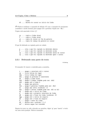 2.3 Copiar, Colar e Deletar 9
linha
d0 .... deleta do cursor ao in´ıcio da linha
 Pode-se combinar o comando de dele¸c˜ao “d” com o comando de movimento
(considere o modo normal) para apagar at´e a pr´oxima v´ırgula use: “df,”.
Copiar est´a associado `a letra “y”.
yy .... copia a linha atual
Y ..... copia a linha atual
ye .... copia do cursor ao fim da palavra
yb .... copia do come¸co da palavra ao cursor
O que foi deletado ou copiado pode ser colado:
p .... cola o que foi copiado ou deletado abaixo
P .... cola o que foi copiado ou deletado acima
[p ... cola o que foi copiado ou deletado antes do cursor
]p ... cola o que foi copiado ou deletado ap´os o cursor
2.3.1 Deletando uma parte do texto
:h deleting
O comando ‘d’ remove o conte´udo para a mem´oria.
x .... apaga o caractere sob o cursor
xp ... troca letras de lugar
ddp .. troca linhas de lugar
d5x .. apaga os pr´oximos 5 caracteres
dd .. apaga a linha atual
5dd .. apaga 5 linhas (tamb´em pode ser: d5d)
d5G .. apaga at´e a linha 5
dw .. apaga uma palavra
5dw .. apaga 5 palavras (tamb´em pode ser: d5w)
dl .. apaga uma letra (sin^onimo: x)
5dl .. apaga 5 letras (tamb´em pode ser: d5l ou 5x)
d0 .. apaga at´e o in´ıcio da linha
d^ .. apaga at´e o primeiro caractere da linha
d$ .. apaga at´e o final da linha (sin^onimo: D)
dgg .. apaga at´e o in´ıcio do arquivo
dG .. apaga at´e o final do arquivo
D .... apaga o resto da linha
d% ... deleta at´e o pr´oximo (,[,{
da .. deleta aspas com conte´udo
Depois do texto ter sido colocado na mem´oria, digite ‘p’ para ‘inserir’ o texto
em uma outra posi¸c˜ao. Outros comandos:
 