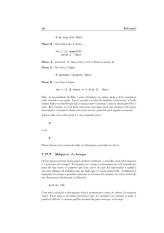 18 Editando
# um la¸co for Esc
Passo 3 - Nas linhas 3 e 4 digite...
for i in range(10):
print i Esc
Passo 4 - pressione ‘u’ duas vezes (vocˆe voltar´a ao passo 1)
Passo 5 - Na linha 2 digite
# operador tern´ario Esc
Passo 6 - na linha 3 digite
var = (1 if teste == 0 else 2) Esc
Obs: A necessidade do Esc ´e para demarcar as a¸c˜oes, pois o Vim considera
cada inser¸c˜ao uma a¸c˜ao. Agora usando o atalho de desfazer tradicional “u” e de
refazer Ctrl-r observe que n˜ao ´e mais poss´ıvel acessar todas as altera¸c˜oes efetu-
adas. Em resumo, se vocˆe ﬁzer uma nova altera¸c˜ao ap´os um desfazer (altera¸c˜ao
derivada) o comando refazer n˜ao mais vai ser poss´ıvel para aquele momento.
Agora volte at´e a altera¸c˜ao 1 e use seguidas vezes:
g+
e/ou
g-
Dessa forma vocˆe acessar´a todas as altera¸c˜oes ocorridas no texto.
2.17.2 M´aquina do tempo
O Vim possui muitas formas para desfazer e refazer, e uma das mais interessantes
´e a m´aquina do tempo! A m´aquina do tempo ´e extremamente ´util quando no
meio de um texto se percebe que boa parte do que foi adicionado ´e in´util e
que nos ultimos 10 minutos n˜ao h´a nada que se possa aproveitar. Utilizando a
m´aquina do tempo ´e poss´ıvel eliminar os ´ultimos 10 minutos de texto in´util do
seu documento facilmente, utilizando:
:earlier 10m
Com esse comando o documento ﬁcar´a exatamente como ele estava 10 minutos
atr´as! Caso ap´os a exclus˜ao perceba-se que foi exclu´ıdo um minuto a mais, ´e
poss´ıvel utilizar o mesmo padr˜ao novamente para avan¸car no tempo:
 