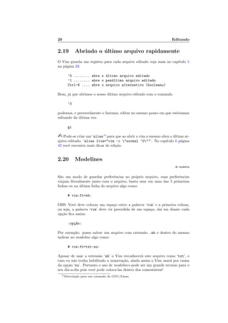20 Editando
2.19 Abrindo o ´ultimo arquivo rapidamente
O Vim guarda um registro para cada arquivo editado veja mais no cap´ıtulo 5
na p´agina 33.
’0 ........ abre o ´ultimo arquivo editado
’1 ........ abre o pen´ultimo arquivo editado
Ctrl-6 .... abre o arquivo alternativo (booleano)
Bom, j´a que abrimos o nosso ´ultimo arquivo editado com o comando
‘0
podemos, e provavelmente o faremos, editar no mesmo ponto em que est´avamos
editando da ´ultima vez:
gi
 Pode-se criar um ‘alias’3
para que ao abrir o vim o mesmo abra o ´ultimo ar-
quivo editado: ‘alias lvim=vim -c normal ’0’. No cap´ıtulo 6 p´agina
42 vocˆe encontra mais dicas de edi¸c˜ao.
2.20 Modelines
:h modeline
S˜ao um modo de guardar preferˆencias no pr´oprio arquivo, suas preferˆencias
viajam literalmente junto com o arquivo, basta usar em uma das 5 primeiras
linhas ou na ´ultima linha do arquivo algo como:
# vim:ft=sh:
OBS: Vocˆe deve colocar um espa¸co entre a palavra ‘vim’ e a primeira coluna,
ou seja, a palavra ‘vim’ deve vir precedida de um espa¸co, da´ı em diante cada
op¸c˜ao ﬁca assim:
:op¸c~ao:
Por exemplo: posso salvar um arquivo com extens˜ao .sh e dentro do mesmo
indicar no modeline algo como:
# vim:ft=txt:nu:
Apesar de usar a extens˜ao ‘sh’ o Vim reconhecer´a este arquivo como ‘txt’, e
caso eu n˜ao tenha habilitado a numera¸c˜ao, ainda assim o Vim usar´a por causa
da op¸c˜ao ‘nu’. Portanto o uso de modelines pode ser um grande recurso para o
seu dia-a-dia pois vocˆe pode coloca-las dentro dos coment´arios!
3Abrevia¸c˜ao para um comando do GNU/Linux
 
