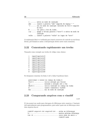 22 Editando
i ....... entra no modo de inser¸c~ao
n~ao .... insere a palavra n~ao seguida de espa¸co  
^[ ...... sai do modo de inser¸c~ao (atrav´es de Ctrl-v seguido
de Esc)
$ ....... vai para o fim da linha
ciw ..... apaga a ´ultima palavra (novo) e entra em modo de
inser¸c~ao
velho ... insere a palavra velho no lugar de novo
A combina¸c˜ao Ctrl-v ´e utilizada para inserir caracteres de controle na sua forma
literal, prevenindo-se assim a interpreta¸c˜ao destes neste exato momento.
2.22 Comentando rapidamente um trecho
Tomando como exemplo um trecho de c´odigo como abaixo:
1 input{capitulo1}
2 input{capitulo2}
3 input{capitulo3}
4 input{capitulo4}
5 input{capitulo5}
6 input{capitulo6}
7 input{capitulo7}
8 input{capitulo8}
9 input{capitulo9}
Se desejamos comentar da linha 4 at´e a linha 9 podemos fazer:
posicionar o cursor no come¸co da linha 4
Ctrl-v ........... inicia sele¸c~ao por blocos
5j ............... estende a sele¸c~ao at´e o fim
Shift-i .......... inicia inser¸c~ao no come¸co da linha
% ................ insere coment´ario (LaTeX)
Esc .............. sai do modo de inser¸c~ao
2.23 Comparando arquivos com o vimdiﬀ
:h diﬀ
O vim possui um modo para checagem de diferen¸cas entre arquivos, ´e bastante
´util especialmente para programadores, para saber quais s˜ao as diferen¸cas entre
dois arquivos faz-se:
vimdiff arquivo1.txt arquivo2.txt .. exibe as diferen¸cas
]c ................................. mostra pr´oxima diferen¸ca
vim -d ............................. outro modo de abrir o
vimdiff mode
 