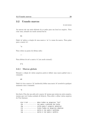 3.2 Usando marcas 29
3.2 Usando marcas
:h mark-motions
As marcas s˜ao um meio eﬁciente de se pular para um local no arquivo. Para
criar uma, estando em modo normal faz-se:
ma
Onde ‘m’ indica a cria¸c˜ao de uma marca e ‘a’ ´e o nome da marca. Para pular
para a marca ‘a’:
‘a
Para voltar ao ponto do ´ultimo salto:
’’
Para deletar de at´e a marca ‘a’ (em modo normal):
d’a
3.2.1 Marcas globais
Durante a edi¸c˜ao de v´arios arquivos pode-se deﬁnir uma marca global com o
comando:
mA
Onde ‘m’ cria a marca e ‘A’ (mai´usculo) deﬁne uma marca ‘A’ acess´ıvel a qualquer
momento com o comando:
’A
Isto far´a o Vim dar um salto at´e a marca ‘A’ mesmo que esteja em outro arquivo,
mesmo que vocˆe tenha acabado de fecha-lo. Para abrir e editar v´arios arquivos
do Vim fazemos:
vim *.txt ......... abre todos os arquivos ‘txt’
:bn ............... vai para o pr´oximo da lista
:bp ............... volta para o arquivo anterior
:ls ............... lista todos os arquivos abertos
:wn ............... salva e vai para o pr´oximo
:wp ............... salva e vai para o pr´evio
 