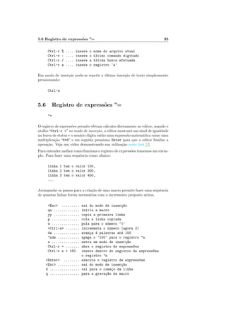 5.6 Registro de express˜oes ”= 35
Ctrl-r % .... insere o nome do arquivo atual
Ctrl-r : .... insere o ´ultimo comando digitado
Ctrl-r / .... insere a ´ultima busca efetuada
Ctrl-r a .... insere o registro ‘a’
Em modo de inser¸c˜ao pode-se repetir a ´ultima inser¸c˜ao de texto simplesmente
pressionando:
Ctrl-a
5.6 Registro de express˜oes ”=
=
O registro de express˜oes permite efetuar c´alculos diretamente no editor, usando o
atalho“Ctrl-r =”no modo de inser¸c˜ao, o editor mostrar´a um sinal de igualdade
na barra de status e o usu´ario digita ent˜ao uma express˜ao matem´atica como uma
multiplica¸c˜ao “6*9” e em seguida pressiona Enter para que o editor ﬁnalize a
opera¸c˜ao. Veja um v´ıdeo demonstrando sua utiliza¸c˜ao neste link [2].
Para entender melhor como funciona o registro de express˜oes tomemos um exem-
plo. Para fazer uma sequˆencia como abaixo:
linha 1 tem o valor 150,
linha 2 tem o valor 300,
linha 3 tem o valor 450,
...
Acompanhe os passos para a cria¸c˜ao de uma macro permite fazer uma sequˆencia
de quantas linhas forem necess´arias com o incremento proposto acima.
Esc ......... sai do modo de inser¸c~ao
qa ............. inicia a macro
yy ............. copia a primeira linha
p .............. cola a linha copiada
w .............. pula para o n´umero ‘1’
Ctrl-a ....... incrementa o n´umero (agora 2)
4w ............. avan¸ca 4 palavras at´e 150
ndw ........... apaga o ‘150’ para o registro n
a .............. entra em modo de inser¸c~ao
Ctrl-r = ....... abre o registro de express~oes
Ctrl-r n + 150 insere dentro do registro de express~oes
o registro n
Enter ........ executa o registro de express~oes
Esc ........... sai do modo de inser¸c~ao
0 ............... vai para o come¸co da linha
q ............... para a grava¸c~ao da macro
 