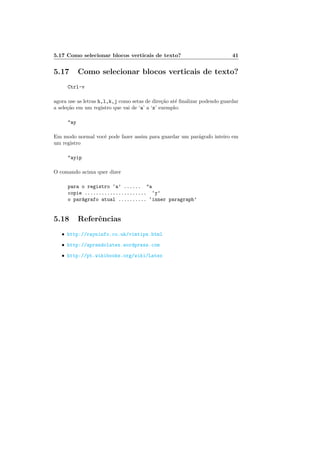 5.17 Como selecionar blocos verticais de texto? 41
5.17 Como selecionar blocos verticais de texto?
Ctrl-v
agora use as letras h,l,k,j como setas de dire¸c˜ao at´e ﬁnalizar podendo guardar
a sele¸c˜ao em um registro que vai de ‘a’ a ‘z’ exemplo:
ay
Em modo normal vocˆe pode fazer assim para guardar um par´agrafo inteiro em
um registro
ayip
O comando acima quer dizer
para o registro ‘a’ ...... a
copie ...................... ‘y’
o par´agrafo atual .......... ‘inner paragraph’
5.18 Referˆencias
• http://rayninfo.co.uk/vimtips.html
• http://aprendolatex.wordpress.com
• http://pt.wikibooks.org/wiki/Latex
 